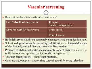 Vascular screening
 Route of implantation needs to be determined.
 Both delivery methods are comparable in success and complication rates.
 Selection depends upon the tortuosity, calcification and internal diameter
of the femoral,external iliac and common iliac arteries.
 Presence of abdominal aortic aneurysm or history of their repair - - - use
of the trans apical approach or the subclavian approach.
 Vascular complications – significant mortality.
 Contrast angiography – appropriate screening tool for route selection.
Core Valve Revalving system Femoral
Subclavian approach
Edwards SAPIEN heart valve Trans apical
Trans femoral
 