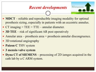 Recent developments
 MDCT – reliable and reproducible imaging modality for optimal
prosthesis sizing, especially in patients with an eccentric annulus.
 CT imaging > TEE > TTE – annular diameter.
 3D TEE – risk of significant AR post operatively
 Annular area – prosthesis area = prosthesis annular discongruence.
 3D rotational angiography
 Paieon C THV system
 3 mensio valve system
 Dyna CT of SIEMENS – processing of 2D iamges acquired in the
cath lab by a C ARM system.
 