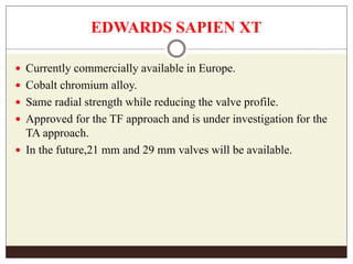 EDWARDS SAPIEN XT
 Currently commercially available in Europe.
 Cobalt chromium alloy.
 Same radial strength while reducing the valve profile.
 Approved for the TF approach and is under investigation for the
TA approach.
 In the future,21 mm and 29 mm valves will be available.
 