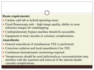 Room requirements:
 Cardiac cath lab or hybrid operating room.
 Fixed flouroscopy unit – high image quality, ability to store
reference images for roadmapping.
 Cardiopulmonary bypass machine should be accessible.
 Equipment to treat vascular or coronary complications.
Anaesthesia:
 General anaesthesia if simultaneous TEE is performed.
 Conscious sedation and local anaesthesia if no TEE.
 Continuous hemodynamic monitoring required.
 Vasopressores should be used judiciously,as vasoconstrictiors may
interfere with the insertion and removal of the arterial sheath –
vascular complications.
 
