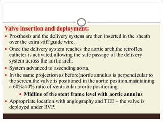 Valve insertion and deployment:
 Prosthesis and the delivery system are then inserted in the sheath
over the extra stiff guide wire.
 Once the delivery system reaches the aortic arch,the retroflex
catheter is activated,allowing the safe passage of the delivery
system across the aortic arch.
 System advanced to ascending aorta.
 In the same projection as before(aortic annulus is perpendicular to
the screen,the valve is positioned in the aortic position,maintaining
a 60%:40% ratio of ventricular :aortic positioning.
 Midline of the stent frame level with aortic annulus
 Appropriate location with angiography and TEE – the valve is
deployed under RVP.
 