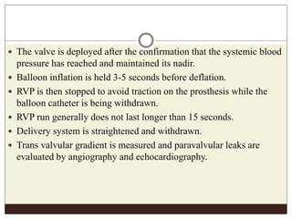  The valve is deployed after the confirmation that the systemic blood
pressure has reached and maintained its nadir.
 Balloon inflation is held 3-5 seconds before deflation.
 RVP is then stopped to avoid traction on the prosthesis while the
balloon catheter is being withdrawn.
 RVP run generally does not last longer than 15 seconds.
 Delivery system is straightened and withdrawn.
 Trans valvular gradient is measured and paravalvular leaks are
evaluated by angiography and echocardiography.
 