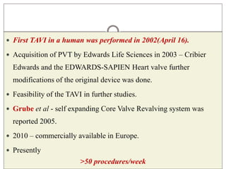  First TAVI in a human was performed in 2002(April 16).
 Acquisition of PVT by Edwards Life Sciences in 2003 – Cribier
Edwards and the EDWARDS-SAPIEN Heart valve further
modifications of the original device was done.
 Feasibility of the TAVI in further studies.
 Grube et al - self expanding Core Valve Revalving system was
reported 2005.
 2010 – commercially available in Europe.
 Presently
>50 procedures/week
 