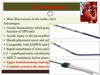 TRANSAORTIC
 Most direct access to the aortic valve.
Advantages:
 Avoids thoracotomy which potentially impedes pulmonary
function (COPD pts).
 Avoids injury to the myocardium and apex (low LVEF pts)
 Sheath placement easier and safer.
 Compatible with SAPIEN and Corevalve.
 Rapid cannulation of aorta and initiation of CP bypass.
C/I – significant aortic calcification.
 MDCT mandatory before procedure.
 Upper hemisternotomy and right anterior mini thoracotomy.
 Certitude system is the latest for TAo implantation
 