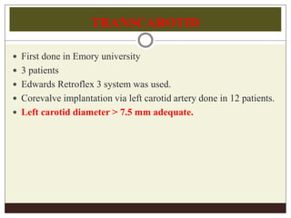 TRANSCAROTID
 First done in Emory university
 3 patients
 Edwards Retroflex 3 system was used.
 Corevalve implantation via left carotid artery done in 12 patients.
 Left carotid diameter > 7.5 mm adequate.
 