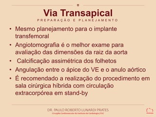 Via Transapical 
P R E P A R A Ç Ã O E P L A N E J A M E N T O 
• Mesmo planejamento para o implante 
transfemoral 
• Angiotomografia é o melhor exame para 
avaliação das dimensões da raiz da aorta 
• Calcificação assimétrica dos folhetos 
• Angulação entre o ápice do VE e o anulo aórtico 
• É recomendado a realização do procedimento em 
sala cirúrgica híbrida com circulação 
extracorpórea em stand-by 
 