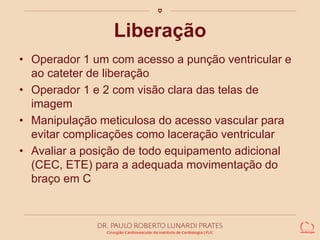 Liberação 
• Operador 1 um com acesso a punção ventricular e 
ao cateter de liberação 
• Operador 1 e 2 com visão clara das telas de 
imagem 
• Manipulação meticulosa do acesso vascular para 
evitar complicações como laceração ventricular 
• Avaliar a posição de todo equipamento adicional 
(CEC, ETE) para a adequada movimentação do 
braço em C 
 