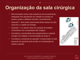 Organização da sala cirúrgica 
• Recomendado revisar toda sequência pré procedimento, 
integração dos operadores em relação ao manejo do 
acesso, guias e cateteres durante o procedimento. 
• Operador 1 deve estar posicionado tendo acesso ao sítio 
vascular e o cateter de entrega. 
• Operador 1 e 2 devem estar em posição de trabalho 
confortáveis com visualização das imagens 
• Considerar a proximidade dos equipamentos e material 
cirúrgico em relação a movimentação do braço C. 
• Considerar a presença do operador 3 posicionado no lado 
esquerdo do paciente para auxilar na manipulação do 
acesso vascular 
 
