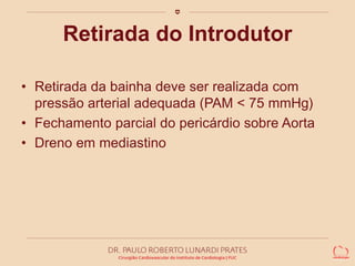Retirada do Introdutor 
• Retirada da bainha deve ser realizada com 
pressão arterial adequada (PAM < 75 mmHg) 
• Fechamento parcial do pericárdio sobre Aorta 
• Dreno em mediastino 
 