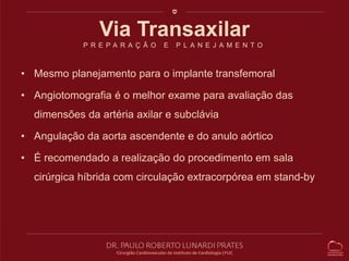 Via Transaxilar 
P R E P A R A Ç Ã O E P L A N E J A M E N T O 
• Mesmo planejamento para o implante transfemoral 
• Angiotomografia é o melhor exame para avaliação das 
dimensões da artéria axilar e subclávia 
• Angulação da aorta ascendente e do anulo aórtico 
• É recomendado a realização do procedimento em sala 
cirúrgica híbrida com circulação extracorpórea em stand-by 
 