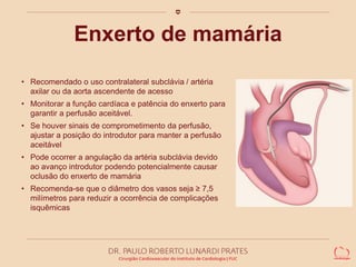 Enxerto de mamária 
• Recomendado o uso contralateral subclávia / artéria 
axilar ou da aorta ascendente de acesso 
• Monitorar a função cardíaca e patência do enxerto para 
garantir a perfusão aceitável. 
• Se houver sinais de comprometimento da perfusão, 
ajustar a posição do introdutor para manter a perfusão 
aceitável 
• Pode ocorrer a angulação da artéria subclávia devido 
ao avanço introdutor podendo potencialmente causar 
oclusão do enxerto de mamária 
• Recomenda-se que o diâmetro dos vasos seja ≥ 7,5 
milímetros para reduzir a ocorrência de complicações 
isquêmicas 
 