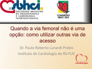 Quando a via femoral não é uma 
opção: como utilizar outras via de 
acesso 
Dr. Paulo Roberto Lunardi Prates 
Instituto de Cardiologia do RS-FUC 
 