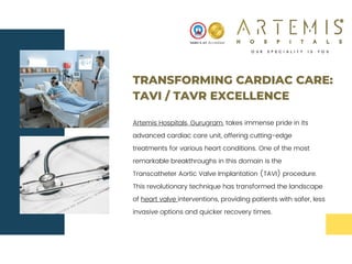 TRANSFORMING CARDIAC CARE:
TAVI / TAVR EXCELLENCE
Artemis Hospitals, Gurugram, takes immense pride in its
advanced cardiac care unit, offering cutting-edge
treatments for various heart conditions. One of the most
remarkable breakthroughs in this domain is the
Transcatheter Aortic Valve Implantation (TAVI) procedure.
This revolutionary technique has transformed the landscape
of heart valve interventions, providing patients with safer, less
invasive options and quicker recovery times.
 