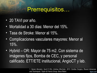 Prerrequisitos…
• 20 TAVI por año.
• Mortalidad a 30 dias: Menor del 15%.
• Tasa de Stroke: Menor al 15%.
• Complicaciones vasculares mayores: Menor al
15%.
• Hybrid – OR: Mayor de 75 m2. Con sistema de
imágenes fijos, Bomba de CEC, y personal
calificado. ETT/ETE institucional, AngioCT y lab.
1. Narain Moorjani, Sunil K Ohri, Andrew Wechsler. 2013. Cardiac Surgery: Recent Advances
and Techniques. Taylor & Francis Group. Boca Raton.
 