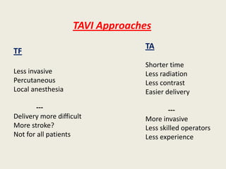 TAVI Approaches
                                 TA
TF
                                 Shorter time
Less invasive                    Less radiation
Percutaneous                     Less contrast
Local anesthesia                 Easier delivery

        ---                              ---
Delivery more difficult          More invasive
More stroke?                     Less skilled operators
Not for all patients             Less experience
 
