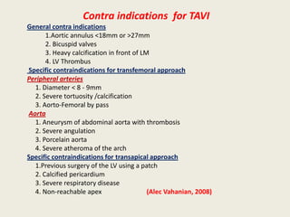 Contra indications for TAVI
General contra indications
      1.Aortic annulus <18mm or >27mm
      2. Bicuspid valves
      3. Heavy calcification in front of LM
      4. LV Thrombus
Specific contraindications for transfemoral approach
Peripheral arteries
  1. Diameter < 8 - 9mm
  2. Severe tortuosity /calcification
  3. Aorto-Femoral by pass
Aorta
  1. Aneurysm of abdominal aorta with thrombosis
  2. Severe angulation
  3. Porcelain aorta
  4. Severe atheroma of the arch
Specific contraindications for transapical approach
  1.Previous surgery of the LV using a patch
  2. Calcified pericardium
  3. Severe respiratory disease
  4. Non-reachable apex                    (Alec Vahanian, 2008)
 