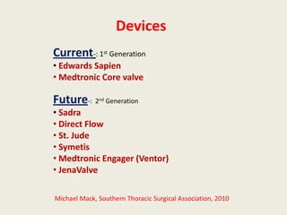 Devices
Current-: 1st Generation
• Edwards Sapien
• Medtronic Core valve

Future-: 2    nd   Generation
• Sadra
• Direct Flow
• St. Jude
• Symetis
• Medtronic Engager (Ventor)
• JenaValve

Michael Mack, Southern Thoracic Surgical Association, 2010
 