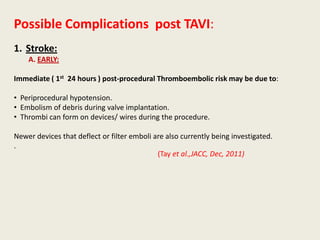 Possible Complications post TAVI:
1. Stroke:
    A. EARLY:

Immediate ( 1st 24 hours ) post-procedural Thromboembolic risk may be due to:

• Periprocedural hypotension.
• Embolism of debris during valve implantation.
• Thrombi can form on devices/ wires during the procedure.

Newer devices that deflect or filter emboli are also currently being investigated.
.
                                             (Tay et al.,JACC, Dec, 2011)
 