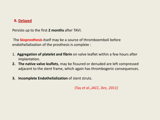 B. Delayed

Persists up to the first 2 months after TAVI.

The bioprosthesis itself may be a source of thromboemboli before
endothelialization of the prosthesis is complete :

1. Aggregation of platelet and fibrin on valve leaflet within a few hours after
   implantation.
2. The native valve leaflets, may be fissured or denuded are left compressed
   adjacent to the stent frame, which again has thrombogenic consequences.

3. Incomplete Endothelialization of stent struts.

                                        (Tay et al.,JACC, Dec, 2011)
 
