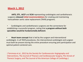 March 1, 2012

     AATS, STS , ACCF and SCAI representing cardiologists and cardiothoracic
 surgeons released initial recommendations for creating and maintaining
 transcatheter aortic valve replacement (TAVR) programs.


•    Cardiologists and cardiothoracic surgeons are the cornerstone for
establishing a successful program, noting that a program without both
specialties would be fundamentally deficient.


•     Heart team concept that is led by the surgeon and interventional
cardiologist. In all TAVR procedures, the interventional cardiologist and surgeon
must both be present during the entire procedure ensuring joint participation and
optimal patient-centered care.



( Tommaso et al., 2012 by the Society for Cardiovascular Angiography and
Interventions, The Journal of Thoracic and Cardiovascular Surgery, The Annals of
Thoracic Surgery, and The Journal of the American College of Cardiology )
 