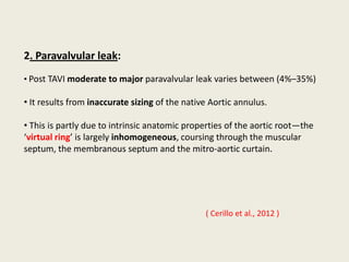 2. Paravalvular leak:
• Post TAVI moderate to major paravalvular leak varies between (4%–35%)

• It results from inaccurate sizing of the native Aortic annulus.

• This is partly due to intrinsic anatomic properties of the aortic root—the
‘virtual ring’ is largely inhomogeneous, coursing through the muscular
septum, the membranous septum and the mitro-aortic curtain.




                                                ( Cerillo et al., 2012 )
 