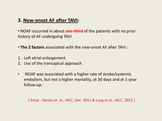 3. New-onset AF after TAVI:
• NOAF occurred in about one-third of the patients with no prior
history of AF undergoing TAVI

• The 2 factors associated with the new-onset AF after TAVI :

1. Left atrial enlargement
2. Use of the transapical approach.

•    NOAF was associated with a higher rate of stroke/systemic
    embolism, but not a higher mortality, at 30 days and at 1-year
    follow-up.


      ( Amat - Santos et al., JACC, Dec. 2011 & Lung et al., JACC, 2012 )
 