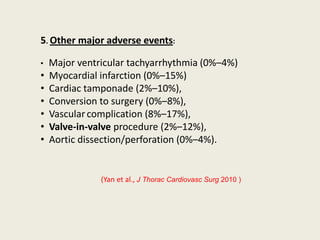 5. Other major adverse events:

•   Major ventricular tachyarrhythmia (0%–4%)
•   Myocardial infarction (0%–15%)
•   Cardiac tamponade (2%–10%),
•   Conversion to surgery (0%–8%),
•   Vascular complication (8%–17%),
•   Valve-in-valve procedure (2%–12%),
•   Aortic dissection/perforation (0%–4%).


               (Yan et al., J Thorac Cardiovasc Surg 2010 )
 