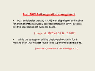 Post TAVI Anticoagulation management
• Dual antiplatelet therapy (DAPT) with clopidogrel and aspirin
for 3 to 6 months is a widely accepted strategy in (TAVI) patients
but this approach is not evidence based.

                    ( Lung et al., JACC Vol. 59, No. 2, 2012)

•  While the strategy of adding clopidogrel to aspirin for 3
months after TAVI was not found to be superior to aspirin alone.

                     ( Ussia et al, American J. of Cardiology, 2011)
 