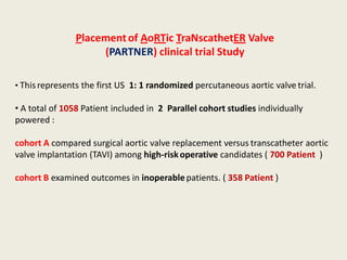 Placement of AoRTic TraNscathetER Valve
                     (PARTNER) clinical trial Study

• This represents the first US 1: 1 randomized percutaneous aortic valve trial.

• A total of 1058 Patient included in 2 Parallel cohort studies individually
powered :

cohort A compared surgical aortic valve replacement versus transcatheter aortic
valve implantation (TAVI) among high-risk operative candidates ( 700 Patient )

cohort B examined outcomes in inoperable patients. ( 358 Patient )
 