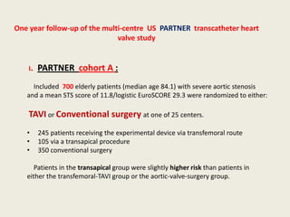 One year follow-up of the multi-centre US PARTNER transcatheter heart
                              valve study


    I.   PARTNER cohort A :
     Included 700 elderly patients (median age 84.1) with severe aortic stenosis
   and a mean STS score of 11.8/logistic EuroSCORE 29.3 were randomized to either:

    TAVI or Conventional surgery at one of 25 centers.
   •     245 patients receiving the experimental device via transfemoral route
   •     105 via a transapical procedure
   •     350 conventional surgery

      Patients in the transapical group were slightly higher risk than patients in
   either the transfemoral-TAVI group or the aortic-valve-surgery group.
 