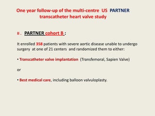 One year follow-up of the multi-centre US PARTNER
          transcatheter heart valve study


II . PARTNER cohort B :

It enrolled 358 patients with severe aortic disease unable to undergo
surgery at one of 21 centers and randomized them to either:

• Transcatheter valve implantation (Transfemoral, Sapien Valve)

or

• Best medical care, including balloon valvuloplasty.
 