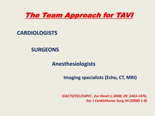 The Team Approach for TAVI

CARDIOLOGISTS

    SURGEONS

           Anesthesiologists

                 Imaging specialists (Echo, CT, MRI)


                (EACTS/ESC/EAPCI , Eur Heart J, 2008; 29: 1463-1470,
                             Eur J Cardiothorac Surg 34 (2008) 1-8)
 