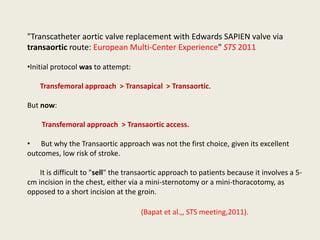 "Transcatheter aortic valve replacement with Edwards SAPIEN valve via
transaortic route: European Multi-Center Experience" STS 2011

•Initial protocol was to attempt:

    Transfemoral approach > Transapical > Transaortic.

But now:

    Transfemoral approach > Transaortic access.

• But why the Transaortic approach was not the first choice, given its excellent
outcomes, low risk of stroke.

    It is difficult to "sell" the transaortic approach to patients because it involves a 5-
cm incision in the chest, either via a mini-sternotomy or a mini-thoracotomy, as
opposed to a short incision at the groin.

                                     (Bapat et al.,, STS meeting,2011).
 