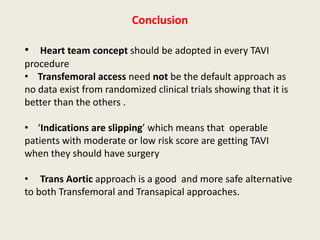 Conclusion

• Heart team concept should be adopted in every TAVI
procedure
• Transfemoral access need not be the default approach as
no data exist from randomized clinical trials showing that it is
better than the others .

• ‘Indications are slipping’ which means that operable
patients with moderate or low risk score are getting TAVI
when they should have surgery

• Trans Aortic approach is a good and more safe alternative
to both Transfemoral and Transapical approaches.
 