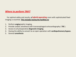 Where to perform TAVI?

  For optimal safety and results, a hybrid operating room with sophisticated fixed
imaging is essential. This includes having the facilities to:

1.   Perform angiographic imaging,
2.   Provide cardiac anesthesia with transesophageal echocardiography ( TEE )
3.   Access to all preoperative diagnostic imaging.
4.   Having the ability to convert to an open operation with cardiopulmonary bypass.
5.   General anesthesia
 