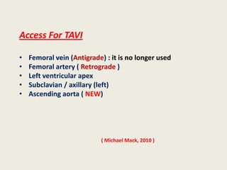 Access For TAVI

•   Femoral vein (Antigrade) : it is no longer used
•   Femoral artery ( Retrograde )
•   Left ventricular apex
•   Subclavian / axillary (left)
•   Ascending aorta ( NEW)




                           ( Michael Mack, 2010 )
 