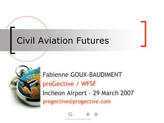 Civil Aviation Futures
Fabienne GOUX-BAUDIMENT
proGective / WFSF
Incheon Airport – 29 March 2007
progective@progective.com
 