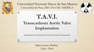 T.A.V.I.
Transcatheter Aortic Valve
Implantation
(Implantación de Prótesis de Válvula Aortica Transcateter)
Universidad Nacional Mayor de San Marcos
Universidad del Perú, DECANA DE AMÉRICA
Nilser Laines Medina
Lima - Perú
 
