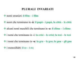 10
PLURALI INVARIATI
 nomi stranieri: il film – i film
 nomi che terminano in -à: il papà - i papà, la città – le città
 alcuni nomi maschili che terminano in -a: il clima – i clima
 i nomi che terminano in -i: la crisi – le crisi; la tesi – le tesi
 i nomi che terminano in -u: la gru – le gru; lo gnu – gli gnu
 i monosillabi: il re – i re;
 