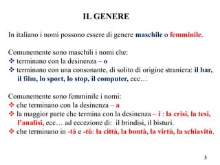 3
IL GENERE
In italiano i nomi possono essere di genere maschile o femminile.
Comunemente sono maschili i nomi che:
 terminano con la desinenza – o
 terminano con una consonante, di solito di origine straniera: il bar,
il film, lo sport, lo stop, il computer, ecc…
Comunemente sono femminile i nomi:
 che terminano con la desinenza – a
 la maggior parte che termina con la desinenza – i : la crisi, la tesi,
l’analisi, ecc… ad eccezione di: il brindisi, il bisturi.
 che terminano in -tà e -tù: la città, la bontà, la virtù, la schiavitù.
 