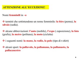 6
ATTENZIONE ALL’ ECCEZIONE!
Nomi femminili in –o
 termini che sottintendono un nome femminile: la biro (penna), la
sdraio (sedia).
 alcune abbreviazioni: l’auto (mobile), l’expo ( esposizione), la foto
(grafia), la metro (politana), la moto (cicletta)
 i seguenti nomi: la mano, la radio, la polo (tipo di t-shirt)
 alcuni sport: la pallavolo, la pallamano, la pallanuoto, la
pallacanestro
 