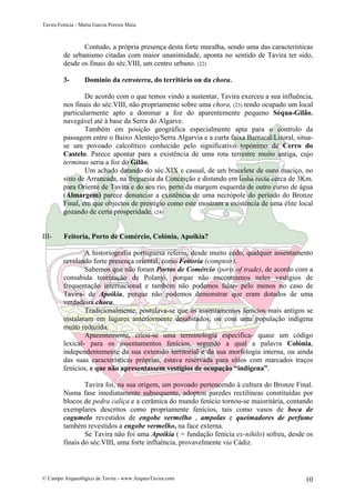 Tavira Fenícia - Maria Garcia Pereira Maia
© Campo Arqueológico de Tavira - www.ArqueoTavira.com 10
Contudo, a própria presença desta forte muralha, sendo uma das características
de urbanismo citadas com maior unanimidade, aponta no sentido de Tavira ter sido,
desde os finais do séc.VIII, um centro urbano. (22)
3- Domínio da retroterra, do território ou da chora.
De acordo com o que temos vindo a sustentar, Tavira exerceu a sua influência,
nos finais do séc.VIII, não propriamente sobre uma chora, (23) tendo ocupado um local
particularmente apto a dominar a foz do aparentemente pequeno Séqua-Gilão,
navegável até à base da Serra do Algarve.
Também em posição geográfica especialmente apta para o controlo da
passagem entre o Baixo Alentejo/Serra Algarvia e a curta faixa Barrocal/Litoral, situa-
se um povoado calcolítico conhecido pelo significativo topónimo de Cerro do
Castelo. Parece apontar para a existência de uma rota terrestre muito antiga, cujo
terminus seria a foz do Gilão.
Um achado datando do séc.XIX e casual, de um bracelete de ouro maciço, no
sítio de Arrancada, na freguesia da Conceição e distando em linha recta cerca de 3Km.
para Oriente de Tavira e do seu rio, perto da margem esquerda de outro curso de água
(Almargem) parece denunciar a existência de uma necrópole do período do Bronze
Final, em que objectos de prestígio como este mostram a existência de uma élite local
gozando de certa prosperidade. (24)
III- Feitoria, Porto de Comércio, Colónia, Apoikia?
A historiografia portuguesa referiu, desde muito cedo, qualquer assentamento
revelando forte presença oriental, como Feitoria (comptoir).
Sabemos que não foram Portos de Comércio (ports of trade), de acordo com a
consabida teorização de Polanyi, porque não encontramos neles vestígios de
frequentação internacional e também não podemos falar- pelo menos no caso de
Tavira- de Apoikía, porque não podemos demonstrar que eram dotados de uma
verdadeira chora.
Tradicionalmente, postulava-se que os assentamentos fenícios mais antigos se
instalaram em lugares anteriormente desabitados, ou com uma população indígena
muito reduzida.
Aparentemente, criou-se uma terminologia específica- quase um código
lexical- para os assentamentos fenícios, segundo a qual a palavra Colónia,
independentemente da sua extensão territorial e da sua morfologia interna, ou ainda
das suas características próprias, estava reservada para sítios com marcados traços
fenícios, e que não apresentassem vestígios de ocupação “indígena”.
Tavira foi, na sua origem, um povoado pertencendo à cultura do Bronze Final.
Numa fase imediatamente subsequente, adoptou paredes rectilíneas constituídas por
blocos de pedra caliça e a cerâmica do mundo fenício tornou-se maioritária, contando
exemplares descritos como propriamente fenícios, tais como vasos de boca de
cogumelo revestidos de engobe vermelho , ampolas e queimadores de perfume
também revestidos a engobe vermelho, na face externa.
Se Tavira não foi uma Apoikia ( = fundação fenícia ex-nihilo) sofreu, desde os
finais do séc.VIII, uma forte influência, provavelmente via Cádiz.
 