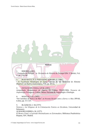 Tavira Fenícia - Maria Garcia Pereira Maia
© Campo Arqueológico de Tavira - www.ArqueoTavira.com 11
NOTAS
1- RIBEIRO, (1989)
“ Formação de Portugal”, in Dicionário de História de Portugal (Dir. J. Serrão), Vol.
V, pp. 130-148.
2- RUIZ MATA, D. E FERNANDEZ JURADO, J. (1986)
“ El Yacimiento Metalúrgico de Época Tartesica de San Bartolomé de Almonte
(Huelva)”, in Huelva Arqueológica, VIII, pp. 256 ss.
3- ESTÁCIO DA VEIGA, S.P.M. (1891)
Antiguidades Monumentais do Algarve, IV, Lisboa. TDAP(1980), Tesouros da
Arqueologia Portuguesa, Lisboa, Museu Nacional de Arqueologia e Etnologia.
4- MANTAS, V.G. (1997)
“Os Caminhos da Serra e do Mar”, in Noventa Séculos entre a Serra e o Mar, IPPAR,
Lisboa, pp. 311-325.
5- BLÁZQUEZ, J. M.(1975)
Tartesos y los Origenes de la Colonización Fenícia en Occidente, Universidad de
Salamanca.
ALMAGRO GORBEA, M. (1977)
El Bronce Final y el período Orientalizante en Extremadura, Biblioteca Praehistórica
Hispana, XIV, Madrid.
 