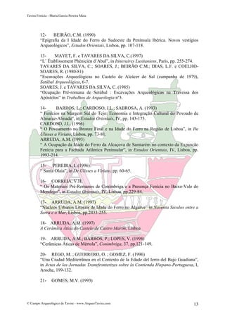 Tavira Fenícia - Maria Garcia Pereira Maia
© Campo Arqueológico de Tavira - www.ArqueoTavira.com 13
12- BEIRÃO, C.M. (1990)
“Epigrafia da I Idade do Ferro do Sudoeste da Península Ibérica. Novos vestígios
Arqueológicos”, Estudos Orientais, Lisboa, pp. 107-118.
13- MAYET, F. e TAVARES DA SILVA, C.(1997)
“L` Établissement Phénicién d`Abul”, in Itineraires Lusitaniens, Paris, pp. 255-274.
TAVARES DA SILVA, C.; SOARES, J.; BEIRÃO C.M.; DIAS, L.F. e COELHO-
SOARES, R. (1980-81)
“Escavações Arqueológicas no Castelo de Alcácer do Sal (campanha de 1979),
Setúbal Arqueológica, 6-7.
SOARES, J. e TAVARES DA SILVA, C. (1985)
“Ocupação Pré-romana de Setúbal : Escavações Arqueológicas na Travessa dos
Apóstolos” in Trabalhos de Arqueologia nº3.
14- BARROS, L.; CARDOSO, J.L.; SABROSA, A. (1993)
“ Fenícios na Margem Sul do Tejo: Economia e Integração Cultural do Povoado de
Almaraz-Almada”, in Estudos Orientais, IV, pp. 143-173.
CARDOSO, J.L. (1996)
“ O Povoamento no Bronze Final e na Idade do Ferro na Região de Lisboa”, in De
Ulisses a Viriato, Lisboa, pp. 73-81.
ARRUDA, A.M. (1993)
“ A Ocupação da Idade do Ferro da Alcaçova de Samtarém no contexto da Expanção
Fenícia para a Fachada Atlântica Peninsular”, in Estudos Orientais, IV, Lisboa, pp.
1993-214.
15- PEREIRA, I. (1996)
“ Santa Olaia”, in De Ulisses a Viriato, pp. 60-65.
16- CORREIA, V.H.
“ Os Materiais Pré-Romanos de Conímbriga e a Presença Fenícia no Baixo-Vale do
Mondego”, in Estudos Orientais, IV, Lisboa, pp.229-84.
17- ARRUDA, A.M. (1997)
“Núcleos Urbanos Litorais de Idade do Ferro no Algarve” in Noventa Séculos entre a
Serra e o Mar, Lisboa, pp.2433-255.
18- ARRUDA, A.M. (1997)
A Cerâmica Ática do Castelo de Castro Marim, Lisboa
19- ARRUDA, A.M.; BARROS, P.; LOPES, V. (1998)
“Cerâmicas Áticas de Mértola”, Conimbriga, 37, pp.121-149.
20- REGO, M. ; GUERRERO, O. ; GOMEZ, F. (1996)
“Una Ciudad Mediterrânea en el Contexto de la Edade del Ierro del Bajo Guadiana”,
in Actas de las Jornadas Transfronterizas sobre la Contienda Hispano-Portuguesa, I,
Aroche, 199-132.
21- GOMES, M.V. (1993)
 