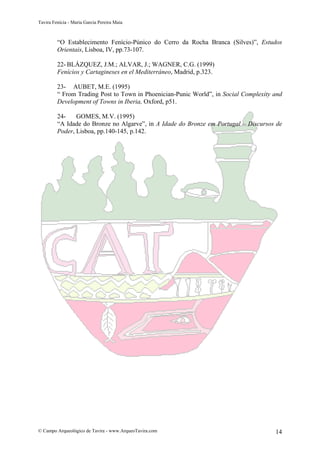Tavira Fenícia - Maria Garcia Pereira Maia
© Campo Arqueológico de Tavira - www.ArqueoTavira.com 14
“O Establecimento Fenício-Púnico do Cerro da Rocha Branca (Silves)”, Estudos
Orientais, Lisboa, IV, pp.73-107.
22- BLÁZQUEZ, J.M.; ALVAR, J.; WAGNER, C.G. (1999)
Fenícios y Cartagineses en el Mediterráneo, Madrid, p.323.
23- AUBET, M.E. (1995)
“ From Trading Post to Town in Phoenician-Punic World”, in Social Complexity and
Development of Towns in Iberia, Oxford, p51.
24- GOMES, M.V. (1995)
“A Idade do Bronze no Algarve”, in A Idade do Bronze em Portugal – Discursos de
Poder, Lisboa, pp.140-145, p.142.
 