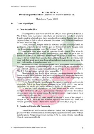 Tavira Fenícia - Maria Garcia Pereira Maia
© Campo Arqueológico de Tavira - www.ArqueoTavira.com 2
TAVIRA FENÍCIA
O território para Ocidente do Guadiana, nos inícios do I milénio a.C.
Maria Garcia Pereira MAIA
I- O sítio arqueológico
1- Caracterização física.
Na campanha de escavações realizada em 1997, na colina genética de Tavira, o
Alto de Santa Maria (1), pusemos a descoberto um troço de larga muralha de alvenaria
de pedra calcária aglutinada com barro, que classificamos como fazendo parte de um
conjunto defensivo fenício, não só pelas suas dimensões, como ainda pelo espólio que
lhe estava associado.(Fig. 1)
Tavira, situada na margem direita do rio Gilão, tem uma localização ideal, no
que respeita ao domínio da foz deste rio que, não formando um delta, desagua numa
zona de sapais que comunicam com a Ria Formosa.(Fig. 2)
A colina de Santa Maria tem a sua cota mais elevada cerca de 20 m. acima do
nível do mar, formando uma possível paleopenínsula, num ponto em que a água do
mar invade o leito do rio, tornando-o perfeitamente navegável, na maré cheia. No seu
sopé, os navios podiam fazer aguada, abastecendo-se de água doce e potável, num
ponto onde hoje ainda existe uma fonte, alimentada por uma nascente que mana do
topo e onde os olhos de água brotam no leito.
O estuário do Gilão, que faz uma grande curva neste ponto, estava defendido
de ventos e tempestades e ainda inimigos que se aproximassem por via marítima. No
lado ocidental, a colina de Santa Maria, amuralhada, protegia-o, e do lado Oriental, o
Alto de S. Brás quebrava o efeito do vento levante.(Fig. 3)
Na direcção do mar, formavam-se marismas e zonas pantanosas, seguidas de
ilhotas arenosas que constituíam uma barreira perigosa para a navegação, ao mesmo
tempo que definiam um canal, a actual Ria Formosa que, para Oriente, se prolonga até
à barra de Cacela e para Ocidente, até Faro.
Tavira fica sobranceira à entrada desta Ria e podia organizar-se, em termos de
implantação fenícia, de forma clássica, dispondo de um porto exterior, para navios
comerciais e um interior, para embarcações de tráfego local e navios de guerra.
A zona de Tavira enquadra-se, de facto, muito bem na muito decantada
passagem estraboniana ( III, 2, 4 ) que descreve o litoral da Turdetânia e do qual nos
interessa agora atentar no grande número dos navios mercantes e na presença de rias e
estuários navegáveis como rios.
O Algarve apresenta três zonas geográficas naturais. A Norte, a Serra, depois o
Barrocal e a Sul, o Litoral. Na zona de Tavira, regista-se uma estreita faixa litoral, um
Barrocal igualmente breve e a Serra marca presença a escassos 5 Km..(Fig. 4)
2- Estruturas. Estratigrafia. Cronologia.
A meia encosta do Alto de Santa Maria e à cota de 8 m., acompanhando o lado
grosso modo Sul, exumámos uma estrutura complexa que classificamos como parte da
muralha fenícia. Atinge uma espessura máxima de 9,5 m., numa extensão escavada de
13 m. de cumprimento.(Fig.1)
 
