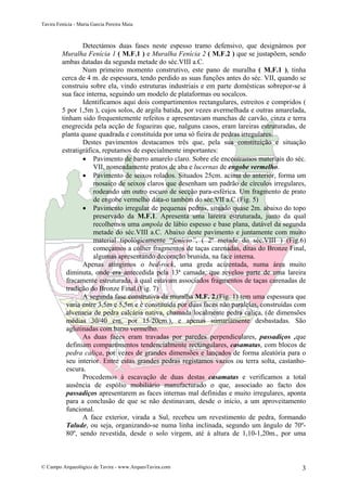 Tavira Fenícia - Maria Garcia Pereira Maia
© Campo Arqueológico de Tavira - www.ArqueoTavira.com 3
Detectámos duas fases neste espesso tramo defensivo, que designámos por
Muralha Fenícia 1 ( M.F.1 ) e Muralha Fenícia 2 ( M.F.2 ) que se justapõem, sendo
ambas datadas da segunda metade do séc.VIII a.C.
Num primeiro momento construtivo, este pano de muralha ( M.F.1 ), tinha
cerca de 4 m. de espessura, tendo perdido as suas funções antes do séc. VII, quando se
construiu sobre ela, vindo estruturas industriais e em parte domésticas sobrepor-se à
sua face interna, seguindo um modelo de plataformas ou socalcos.
Identificamos aqui dois compartimentos rectangulares, estreitos e compridos (
5 por 1,5m ), cujos solos, de argila batida, por vezes avermelhada e outras amarelada,
tinham sido frequentemente refeitos e apresentavam manchas de carvão, cinza e terra
enegrecida pela acção de fogueiras que, nalguns casos, eram lareiras estruturadas, de
planta quase quadrada e constituída por uma só fieira de pedras irregulares.
Destes pavimentos destacamos três que, pela sua constituição e situação
estratigráfica, reputamos de especialmente importantes:
• Pavimento de barro amarelo claro. Sobre ele encontramos materiais do séc.
VII, nomeadamente pratos de aba e lucernas de engobe vermelho.
• Pavimento de seixos rolados. Situados 25cm. acima do anterior, forma um
mosaico de seixos claros que desenham um padrão de círculos irregulares,
rodeando um outro escuro de secção para-esférica. Um fragmento de prato
de engobe vermelho data-o também do séc.VII a.C.(Fig. 5)
• Pavimento irregular de pequenas pedras, situado quase 2m. abaixo do topo
preservado da M.F.1. Apresenta uma lareira estruturada, junto da qual
recolhemos uma ampola de lábio espesso e base plana, datável da segunda
metade do séc.VIII a.C. Abaixo deste pavimento e juntamente com muito
material tipológicamente “fenício”, ( 2ª metade do séc.VIII ) (Fig.6)
começamos a colher fragmentos de taças carenadas, ditas do Bronze Final,
algumas apresentando decoração brunida, na face interna.
Apenas atingimos o bed-rock, uma greda acizentada, numa área muito
diminuta, onde era antecedida pela 13ª camada, que revelou parte de uma lareira
fracamente estruturada, à qual estavam associados fragmentos de taças carenadas de
tradição do Bronze Final.(Fig. 7)
A segunda fase construtiva da muralha M.F. 2,(Fig. 1) tem uma espessura que
varia entre 3,5m e 5,5m e é constituída por duas faces não paralelas, construídas com
alvenaria de pedra calcária nativa, chamada localmente pedra caliça, (de dimensões
médias 30/40 cm. por 15/20cm.), e apenas sumariamente desbastadas. São
aglutinadas com barro vermelho.
As duas faces eram travadas por paredes perpendiculares, passadiços ,que
definiam compartimentos tendencialmente rectangulares, casamatas, com blocos de
pedra caliça, por vezes de grandes dimensões e lançados de forma aleatória para o
seu interior. Entre estas grandes pedras registamos vazios ou terra solta, castanho-
escura.
Procedemos à escavação de duas destas casamatas e verificamos a total
ausência de espólio mobiliário manufacturado o que, associado ao facto dos
passadiços apresentarem as faces internas mal definidas e muito irregulares, aponta
para a conclusão de que se não destinavam, desde o início, a um aproveitamento
funcional.
A face exterior, virada a Sul, recebeu um revestimento de pedra, formando
Talude, ou seja, organizando-se numa linha inclinada, segundo um ângulo de 70º-
80º, sendo revestida, desde o solo virgem, até à altura de 1,10-1,20m., por uma
 