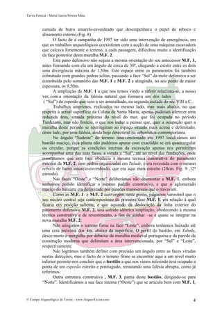 Tavira Fenícia - Maria Garcia Pereira Maia
© Campo Arqueológico de Tavira - www.ArqueoTavira.com 4
camada de barro amarelo-esverdeado que desempenhava o papel de reboco e
alisamento externo.(Fig. 8)
O facto de a campanha de 1997 ter sido uma intervenção de emergência, em
que os trabalhos arqueológicos coexistiram com a acção de uma máquina escavadora
que calcava fortemente o terreno, a cada passagem, dificultou muito a identificação
da face posterior desta muralha M.F. 2.
Este pano defensivo não seguia a mesma orientação do seu antecessor M.F. 1,
antes formando com ela um ângulo de cerca de 30º, chegando a existir entre os dois
uma divergência máxima de 1,50m. Este espaço entre os paramentos foi também
colmatado com grandes pedras soltas, passando a face “Sul” da mole defensiva a ser
constituída pelo somatório das M.F. 1 e M.F. 2 e atingindo, no seu ponto de maior
espessura, os 9,50m.
A ampliação da M.F. 1 a que nos temos vindo a referir relaciona-se, a nosso
ver, com a orientação da falésia natural que formava um dos lados
( “Sul”) do esporão que veio a ser amuralhado, na segunda metade do séc.VIII a.C..
Trabalhos anteriores, realizados no mesmo lado, mas mais abaixo, no que
respeita à actual superfície da Colina de Santa Maria, apenas puderam oferecer uma
reduzida área, situada próximo do nível do mar, que foi ocupada no período
Turdetano, mas não fenício, o que nos induz a pensar que, quer a ocupação quer a
muralha deste período se restringiram ao espaço situado mais acima e delimitado,
deste lado, por uma falésia, ainda hoje detectável na urbanística contemporânea.
No ângulo “Sudeste” do terreno intervencionado em 1997 localizámos um
bastião maciço, cuja planta não pudémos apurar com exactidão se era quadrangular
ou circular, porque as condições internas da escavação apenas nos permitiram
acompanhar uma das suas faces, a virada a “Sul”, até ao nível das fundações, onde
constatamos que esta face obedecia à mesma técnica construtiva do paramento
exterior da M.F. 2, com pedras organizadas em Talude, e era revestida com o mesmo
reboco de barro amarelo-esverdeado, que era aqui mais estreito (20cm. Fig. 9 ,12ª
camada).
Nas faces “Oeste” e “Norte” deliberámos não desmontar a M.F. 1, embora
tenhamos podido identificar o mesmo padrão construtivo, e que o aglomerado
maciço do baluarte era delimitado por paredes transversais que o travavam.
Como as M.F. 1 e M.F. 2 convergem neste ponto, julgamos verosímil que o
seu núcleo central seja contemporâneo da primeira fase M.F. 1, em relação à qual
ficaria em posição saliente, e que aquando da deslocação da linha exterior do
paramento defensivo M.F. 2, terá sofrido idêntica ampliação, obedecendo à mesma
técnica construtiva e de revestimento, a fim de alinhar –se e quase se integrar na
nova muralha M.F. 2.
Não atingimos o terreno firme na face “Leste”, embora tenhamos baixado até
uma cota próxima dos 4m. abaixo da superfície. O perfil do bastião, em Talude,
desce muito e mergulha por debaixo da muralha medieval portuguesa e da parede da
construção moderna que delimitam a área intervencionada, por “Sul” e “Leste”,
respectivamente.
Não lográmos também definir com precisão um ângulo entre as faces viradas
nestas direcções, mas o facto de o terreno firme se encontrar aqui a um nível muito
inferior permite-nos concluir que o bastião a que nos vimos referindo terá ocupado a
ponta de um esporão estreito e pontiagudo, rematando uma falésia abrupta, como já
referimos.
Outra estrutura construtiva , M.F. 3, partia deste bastião, dirigindo-se para
“Norte”. Identificámos a sua face interna (“Oeste”) que se articula bem com M.F. 1,
 