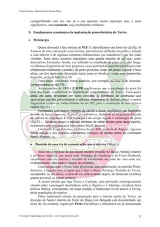 Tavira Fenícia - Maria Garcia Pereira Maia
© Campo Arqueológico de Tavira - www.ArqueoTavira.com 5
compartilhando com ela, não só a sua aparente menor espessura mas, e mais
significativo, uma casamata, cujo enchimento retirámos.
3- Fundamentos económicos da implantação proto-histórica de Tavira
• Metalurgia
Quase adossada à face interna de M.F. 1, identificámos um forno de cal.(fig. 8)
Trata-se de uma construção semi-circular, parcialmente edificada em pedra e situada
a cota inferior à de algumas estruturas habitacionais (ou industriais?) que lhe estão
vizinhas. Junto desta estrutura registámos uma grande mancha de cal que, como
demonstrou Fernandez Jurado, era utilizada na copelação da prata (2) e, não longe,
recolhemos fragmentos de dois pequenos vasos perfurados (algumas perfurações não
ultrapassam totalmente a parede), de pasta grosseira, corpo um pouco ovalado e base
plana, um dos quais com decoração incisa junto ao bordo e o outro com impressões
digitadas, perto da base.(Fig.10)
Estas peças encontram claros paralelos, por exemplo, na Fase II de Almonte,
correspondente ao séc.VII.
As escavações de 1999 ( C.R.99) confirmaram que a metalurgia da prata foi
uma das bases económicas da implantação proto-histórica de Tavira. Escavações
ainda em curso revelaram um vasto conjunto de estruturas de combustão que
aproveitam paredes pré-existentes e utilizam fragmentos de ânforas, pithoi e outros
fragmentos cerâmicos, todos datados do séc.VII, para a construção da sua efémera
cúpula.(fig.11)
Juntamente com muitos vestígios de carvão e cinzas recolhemos um fragmento
de tubo de barro, algaraviz, de perfil paracilíndrico, destinado ao arejamento forçado
da câmara de copelação e cuja tipologia está sempre ligada à metalurgia da prata
(Fig.12 ) . Diversos pingos e núcleos informes de cobre faziam parte deste espólio,
juntamente com uma pequena barra muito dúctil, de prata .
Estácio da Veiga detectou, em finais do séc.XIX, na Serra do Algarve, algumas
minas antigas e nós próprios conhecemos vestígios de muitas outras no confinante
Baixo Alentejo (3).
• Domínio de uma via de comunicação com o interior.(Mapa 1)
Atrai-nos a hipótese de que algum minério extraído no Baixo Alentejo interior
e na Serra Algarvia, nas zonas mais afastadas do Guadiana e da Costa Ocidental,
encontrasse uma via interior e terrestre de escoamento até junto do mar onde era,
evidentemente, valorizado e objecto de comércio.
Uma estrada para o Norte, hoje alcatroada, terá estabelecido, no período Proto-
histórico, a ligação com a região que é hoje o Baixo Alentejo. Partindo de Tavira,
acompanha, no seu início, o curso do rio, atravessando depois, de forma tão rectilínea
quanto possível, os cumes serranos.
A actual estrada que liga Tavira a Cachopo, uma povoação estrategicamente
situada sobre a passagem montanhosa entre o Algarve e o Alentejo, em plena faixa
piritosa ibérica, corresponde, em larga medida, à tradicional via de acesso a Tavira,
pelas populações do interior.
Outra tradicional estrada de penetração para o interior partia de Tavira, na
direcção de Santa Catarina da Fonte do Bispo (em Bengada está documentado um
troço de via romana), seguia por Porto Carvalhoso e entroncava no já mencionado
 