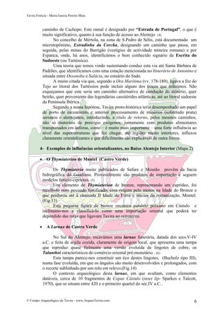 Tavira Fenícia - Maria Garcia Pereira Maia
© Campo Arqueológico de Tavira - www.ArqueoTavira.com 6
caminho de Cachopo. Este ramal é designado por “Estrada de Portugal”, o que é
muito significativo, quanto à sua função de acesso ao Alentejo (4).
No concelho de Mértola, na zona de S.Pedro de Sólis, está documentado um
microtopónimo, Estradinha da Corcha, designando um caminho que passa, em
seguida, pelas minas do Barrigão (vestígios de actividade mineira romana) e por
Espanca, onde, há anos, identificámos o bem conhecido signário da Escrita do
Sudoeste (ou Tartéssica).
Uma teoria que temos vindo sustentando conduz esta via até Santa Bárbara de
Padrões, que identificamos com uma estação mencionada no Itinerário de Antonino e
situada entre Ossonoba e Salácia, no estuário do Sado.
A muito citada via que, segundo a Ora Marítima (vv. 178-180), ligava a foz do
Tejo ao litoral dos Tartéssios pode incluir alguns dos troços que referimos. Não
esqueçamos que este seria um caminho alternativo de condução do minério, quer
beirão, quer proveniente das legendárias cassitérides atlânticas, até ao litoral sudoeste
da Península Ibérica.
Segundo a nossa hipótese, Tavira proto-histórica teria desempenhado um papel
de porto de escoamento e anterior processamento de minérios (sobretudo prata)
serranos e alentejanos, introduzindo, a título de retorno, pelos mesmos caminhos,
não só materiais de prestígio exógenos, juntamente com produtos alimentares
transportados em ânforas, como – é muito mais importante – uma forte influência ao
nível das superestruturas que fez chegar, até regiões muito interiores, influxos
claramente orientalizantes e que dificilmente são explicáveis de outra forma.
4- Exemplos de influências orientalizantes, no Baixo Alentejo Interior (Mapa 2)
• O Thymiaterion de Montel (Castro Verde)
Os Thymiateria muito publicados de Safara e Mourão provêm da bacia
hidrográfica do Guadiana. Provavelmente são produtos de importação e seguem
modelos fenício-cipriotas. (5)
Um elemento de Thymiaterion de bronze, representando um caprídeo, foi
recolhido num povoado fortificado, com origem pelo menos na Idade do Bronze e
que perdurou até à chamada II Idade do Ferro e inícios da romanização, Montel.
(Fig.13)
Esta pequena figura de bronze encontra paralelo próximo em Cástulo e
inclinamo-nos a classificá-lo como uma importação oriental que poderá ter
dependido das rotas que ligavam Tavira ao retroterra.
• A Larnax de Castro Verde
No Sul do Alentejo, escavámos uma larnax funerária, datada dos secs.V-IV
a.C. e feita de argila cozida, claramente de origem local, que apresenta uma tampa
que reproduz quase fielmente uma versão evoluída de lingotes de cobre, os
Talanthoi característicos do comércio oriental pré-monetário . (6)
Esta tampa parece-nos constituir um éco destes lingotes, (Bucholz tipo III),
numa fase evoluída, em que os ângulos são muito desenvolvidos e prolongados, com
o recorte sublinhado por um rolo em relevo.(Fig.14)
O contexto arqueológico desta larnax, em que avultam, como elementos
datáveis, cerca de 10 fragmentos de Copas Cástulo (inset lip- Sparkes e Talcott,
1970), que se situam entre 420 e o primeiro quartel do séc.IV a.C..
 